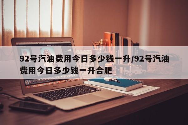 92号汽油费用今日多少钱一升/92号汽油费用今日多少钱一升合肥