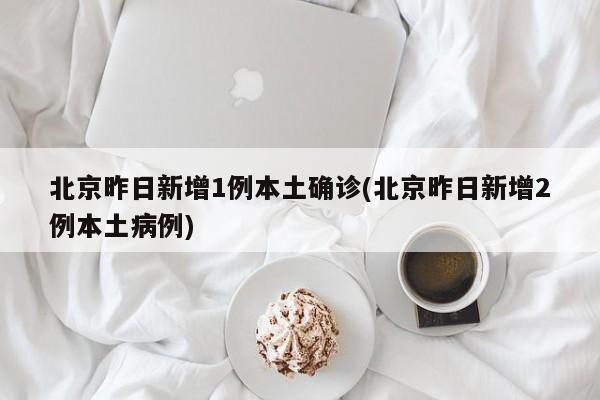 北京昨日新增1例本土确诊(北京昨日新增2例本土病例)