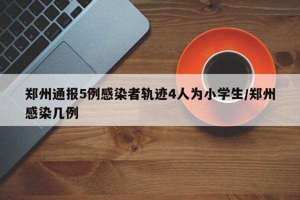 郑州通报5例感染者轨迹4人为小学生/郑州感染几例