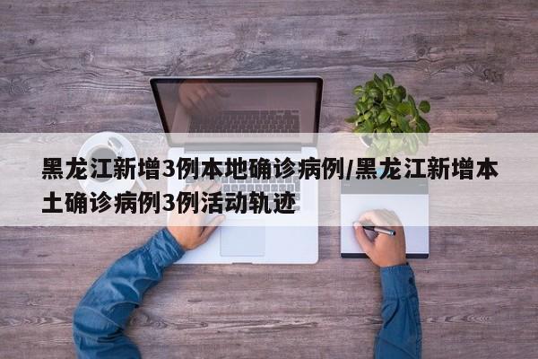 黑龙江新增3例本地确诊病例/黑龙江新增本土确诊病例3例活动轨迹