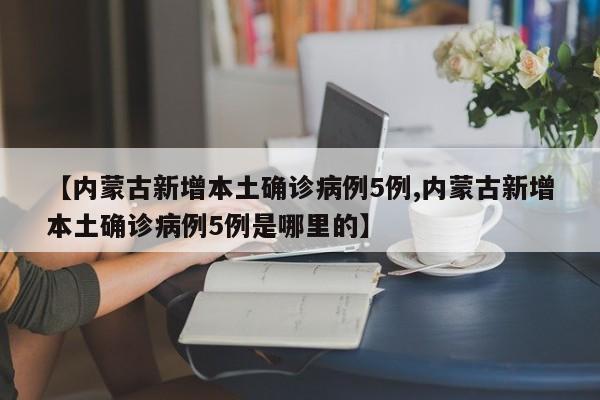 【内蒙古新增本土确诊病例5例,内蒙古新增本土确诊病例5例是哪里的】