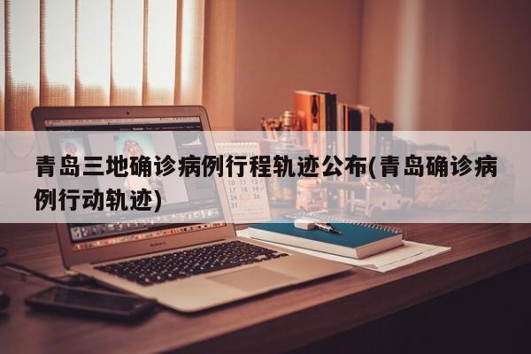 青岛三地确诊病例行程轨迹公布(青岛确诊病例行动轨迹)