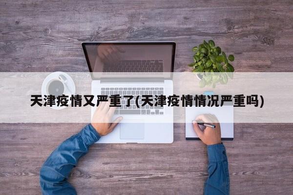 天津疫情又严重了(天津疫情情况严重吗)