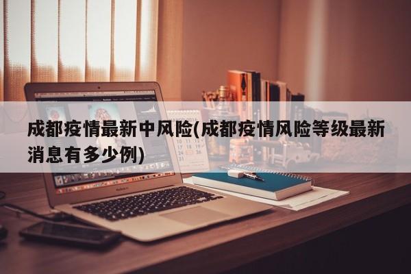 成都疫情最新中风险(成都疫情风险等级最新消息有多少例)