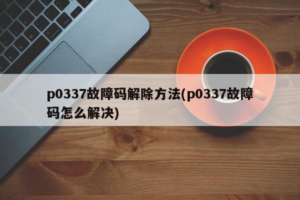 p0337故障码解除方法(p0337故障码怎么解决)