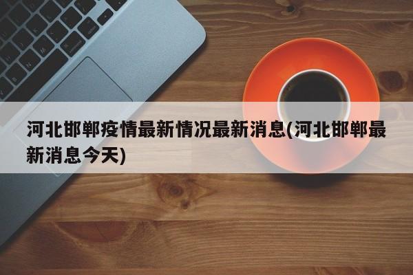 河北邯郸疫情最新情况最新消息(河北邯郸最新消息今天)