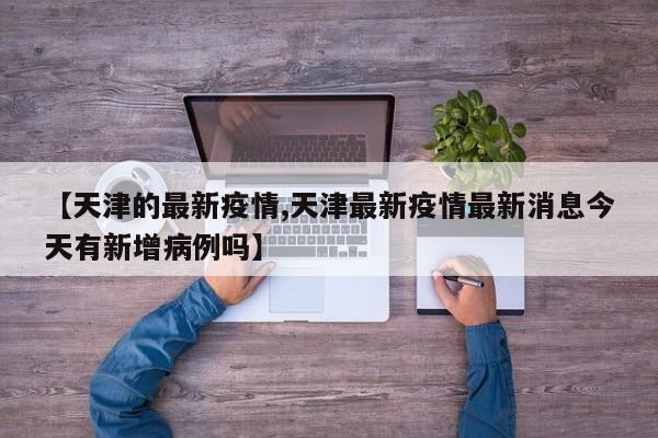【天津的最新疫情,天津最新疫情最新消息今天有新增病例吗】
