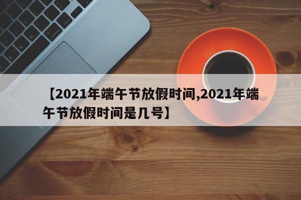 【2021年端午节放假时间,2021年端午节放假时间是几号】