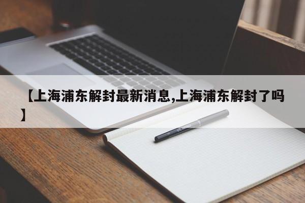 【上海浦东解封最新消息,上海浦东解封了吗】