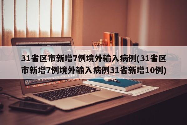 31省区市新增7例境外输入病例(31省区市新增7例境外输入病例31省新增10例)