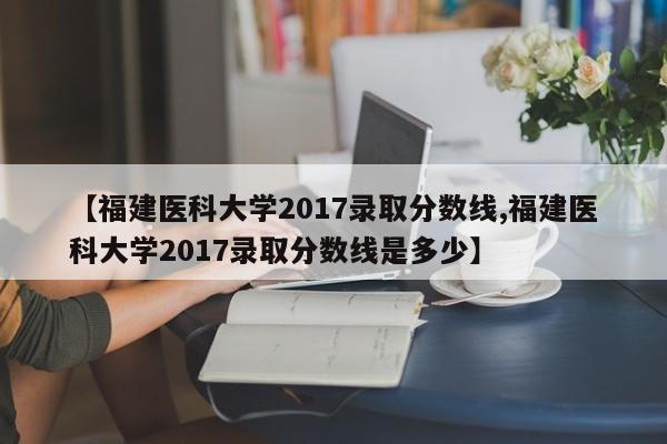 【福建医科大学2017录取分数线,福建医科大学2017录取分数线是多少】