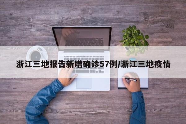 浙江三地报告新增确诊57例/浙江三地疫情