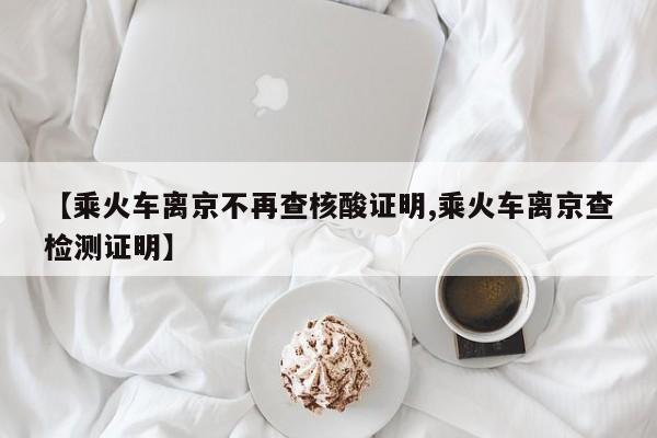 【乘火车离京不再查核酸证明,乘火车离京查检测证明】
