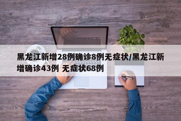 黑龙江新增28例确诊8例无症状/黑龙江新增确诊43例 无症状68例
