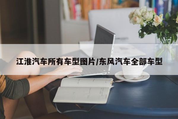 江淮汽车所有车型图片/东风汽车全部车型