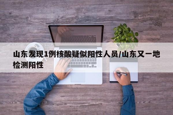 山东发现1例核酸疑似阳性人员/山东又一地检测阳性