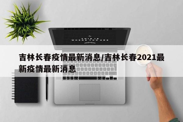 吉林长春疫情最新消息/吉林长春2021最新疫情最新消息