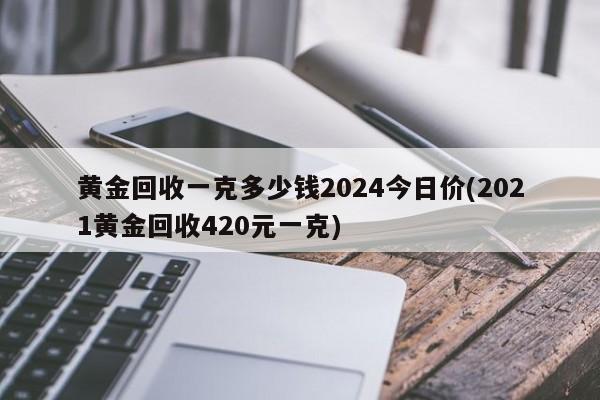 黄金回收一克多少钱2024今日价(2021黄金回收420元一克)