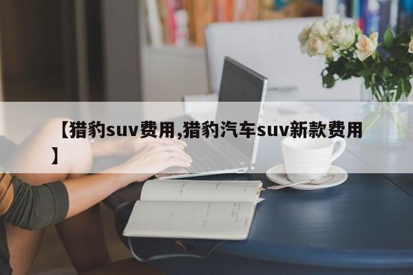 【猎豹suv费用,猎豹汽车suv新款费用】