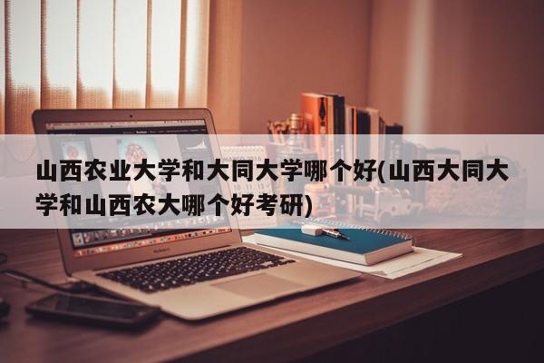 山西农业大学和大同大学哪个好(山西大同大学和山西农大哪个好考研)