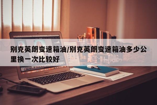 别克英朗变速箱油/别克英朗变速箱油多少公里换一次比较好