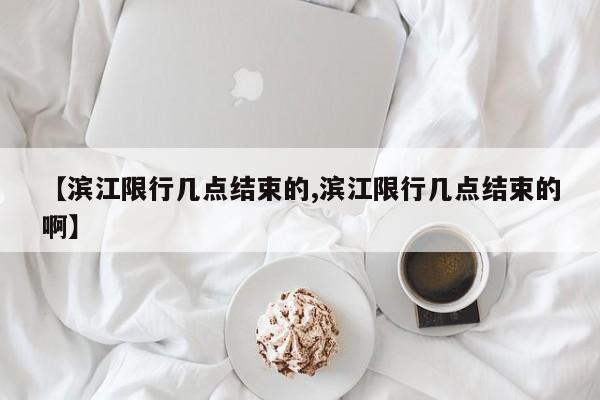 【滨江限行几点结束的,滨江限行几点结束的啊】