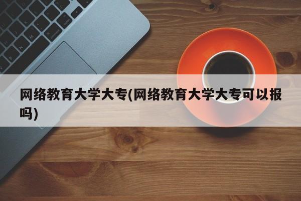 网络教育大学大专(网络教育大学大专可以报吗)